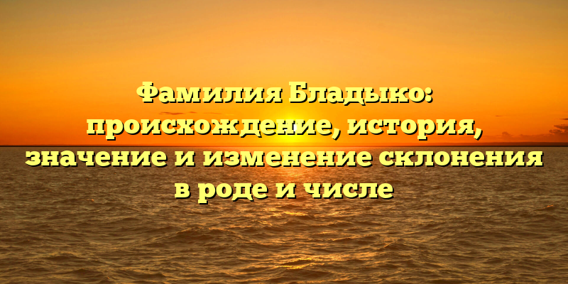 Фамилия Бладыко: происхождение, история, значение и изменение склонения в роде и числе