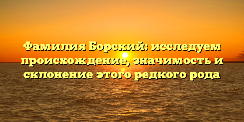 Фамилия Борский: исследуем происхождение, значимость и склонение этого редкого рода