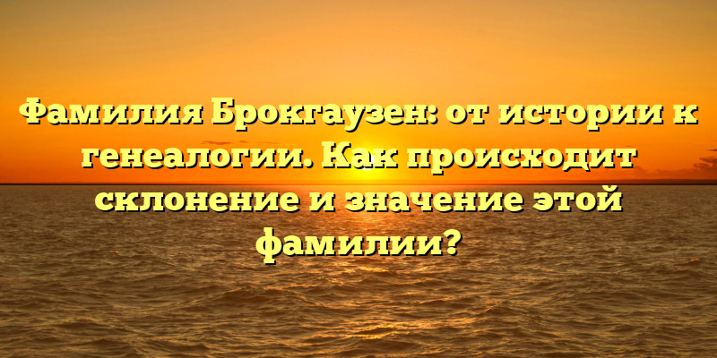 Фамилия Брокгаузен: от истории к генеалогии. Как происходит склонение и значение этой фамилии?
