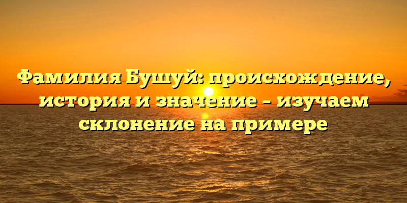Фамилия Бушуй: происхождение, история и значение – изучаем склонение на примере
