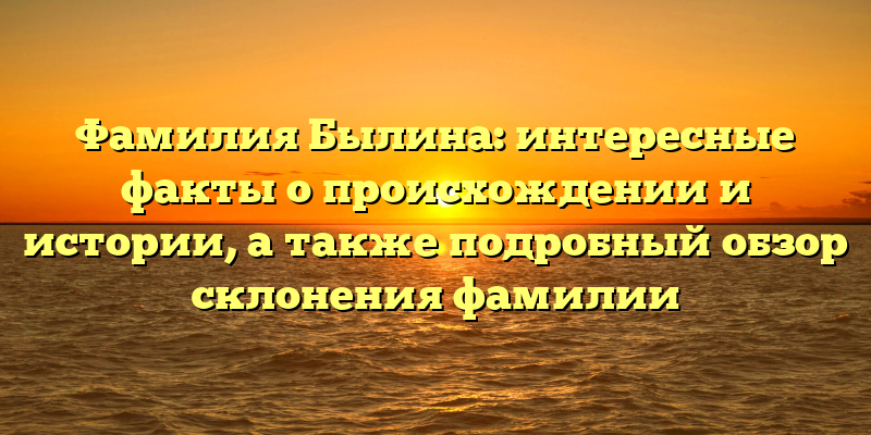 Фамилия Былина: интересные факты о происхождении и истории, а также подробный обзор склонения фамилии