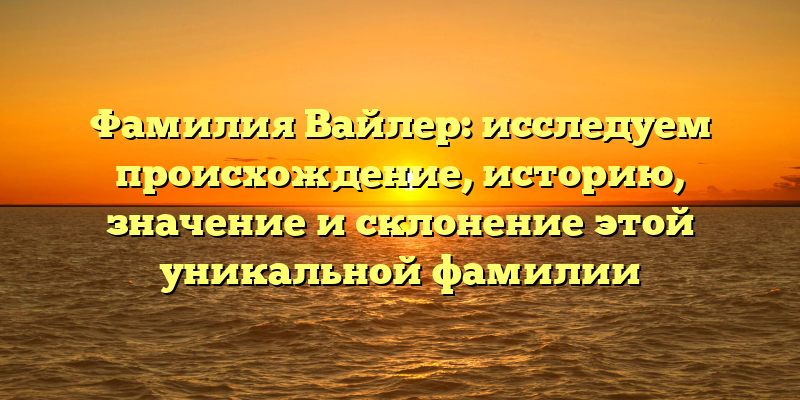 Фамилия Вайлер: исследуем происхождение, историю, значение и склонение этой уникальной фамилии