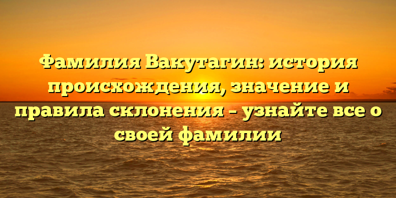 Фамилия Вакутагин: история происхождения, значение и правила склонения – узнайте все о своей фамилии