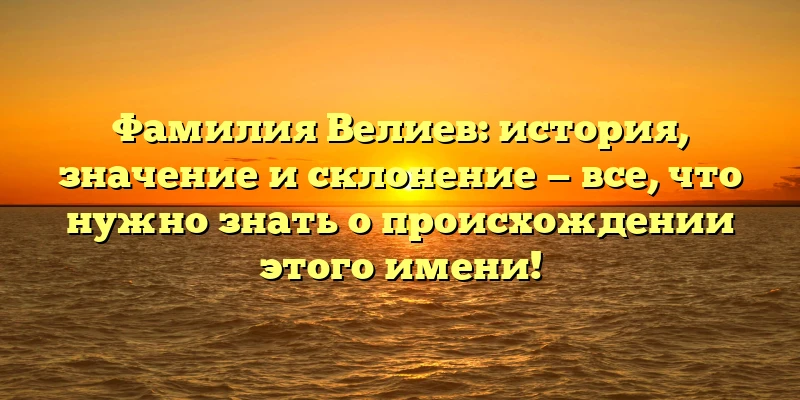 Фамилия Велиев: история, значение и склонение — все, что нужно знать о происхождении этого имени!