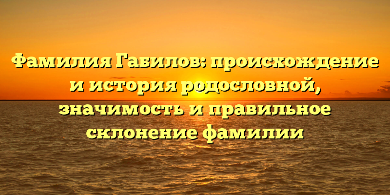 Фамилия Габилов: происхождение и история родословной, значимость и правильное склонение фамилии