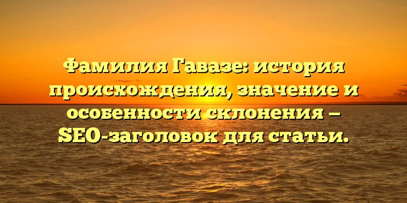 Фамилия Гавазе: история происхождения, значение и особенности склонения — SEO-заголовок для статьи.
