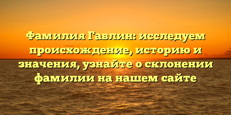 Фамилия Гавлин: исследуем происхождение, историю и значения, узнайте о склонении фамилии на нашем сайте