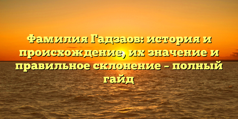 Фамилия Гадзаов: история и происхождение, их значение и правильное склонение – полный гайд