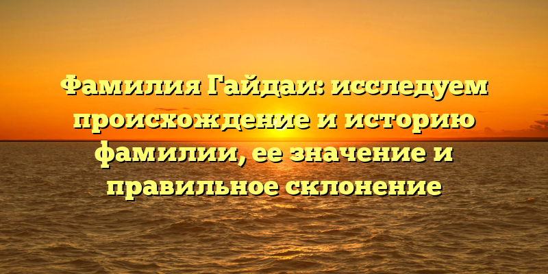 Фамилия Гайдаи: исследуем происхождение и историю фамилии, ее значение и правильное склонение