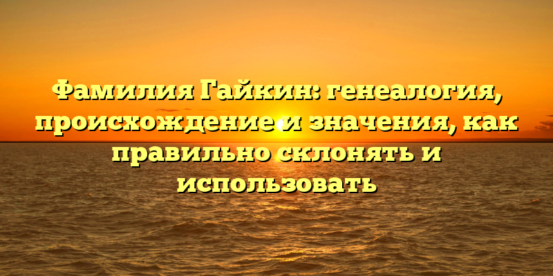 Фамилия Гайкин: генеалогия, происхождение и значения, как правильно склонять и использовать