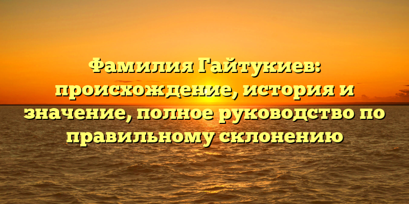 Фамилия Гайтукиев: происхождение, история и значение, полное руководство по правильному склонению