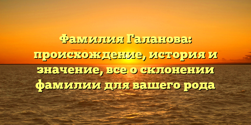Фамилия Галанова: происхождение, история и значение, все о склонении фамилии для вашего рода