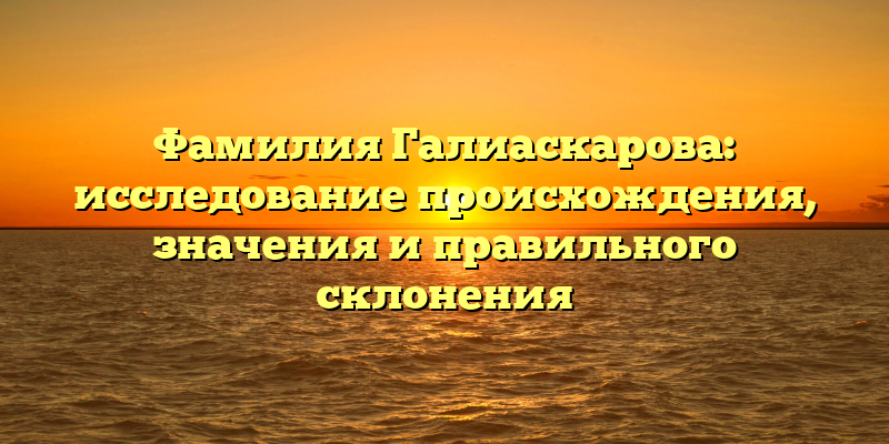 Фамилия Галиаскарова: исследование происхождения, значения и правильного склонения
