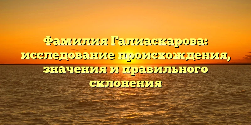 Фамилия Галиаскарова: исследование происхождения, значения и правильного склонения