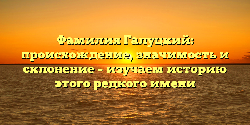 Фамилия Галуцкий: происхождение, значимость и склонение – изучаем историю этого редкого имени