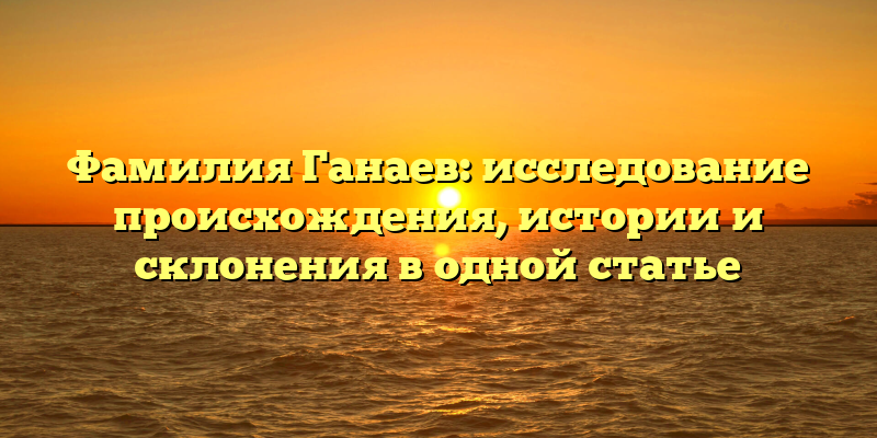 Фамилия Ганаев: исследование происхождения, истории и склонения в одной статье