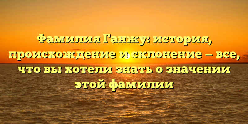 Фамилия Ганжу: история, происхождение и склонение — все, что вы хотели знать о значении этой фамилии