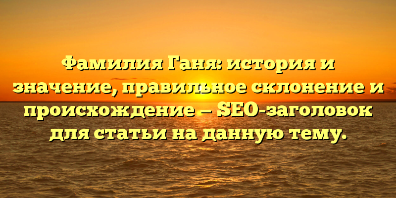 Фамилия Ганя: история и значение, правильное склонение и происхождение — SEO-заголовок для статьи на данную тему.