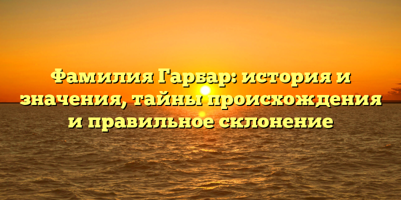 Фамилия Гарбар: история и значения, тайны происхождения и правильное склонение