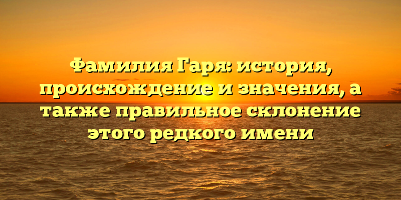 Фамилия Гаря: история, происхождение и значения, а также правильное склонение этого редкого имени