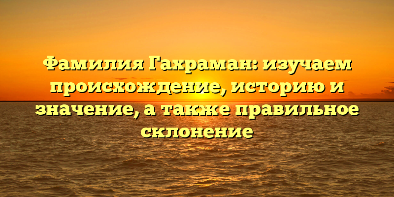 Фамилия Гахраман: изучаем происхождение, историю и значение, а также правильное склонение