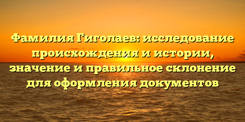 Фамилия Гиголаев: исследование происхождения и истории, значение и правильное склонение для оформления документов