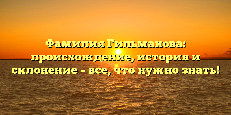 Фамилия Гильманова: происхождение, история и склонение – все, что нужно знать!