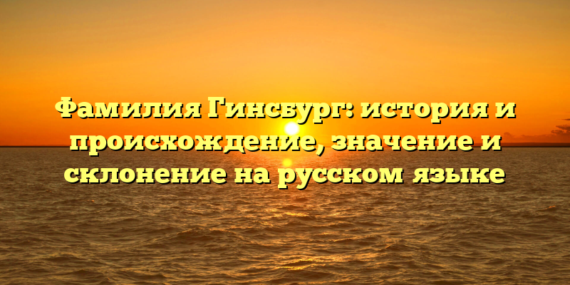 Фамилия Гинсбург: история и происхождение, значение и склонение на русском языке