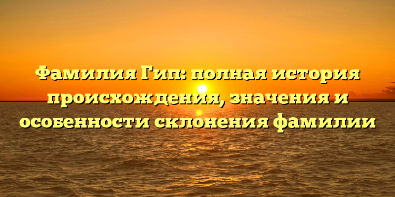Фамилия Гип: полная история происхождения, значения и особенности склонения фамилии