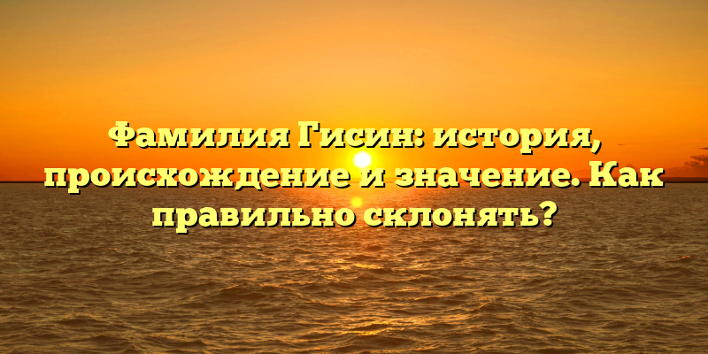Фамилия Гисин: история, происхождение и значение. Как правильно склонять?