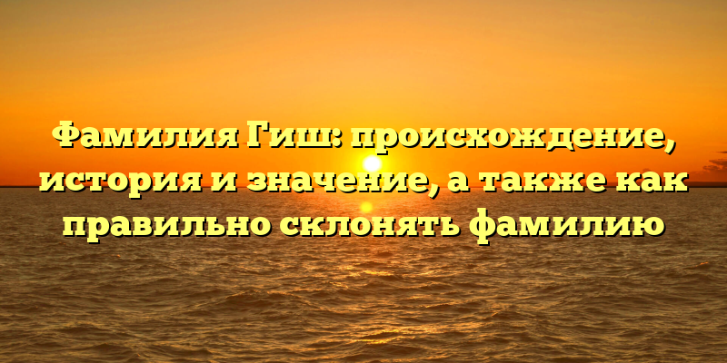 Фамилия Гиш: происхождение, история и значение, а также как правильно склонять фамилию