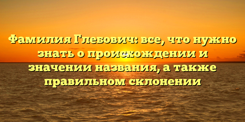 Фамилия Глебович: все, что нужно знать о происхождении и значении названия, а также правильном склонении