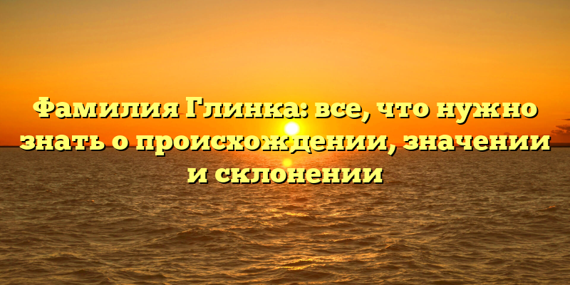 Фамилия Глинка: все, что нужно знать о происхождении, значении и склонении