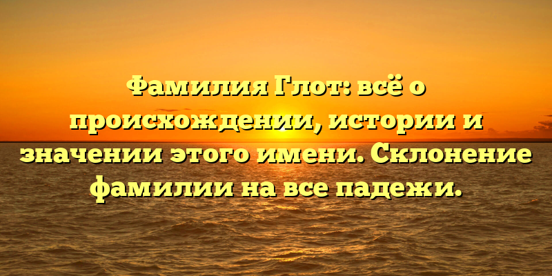 Фамилия Глот: всё о происхождении, истории и значении этого имени. Склонение фамилии на все падежи.