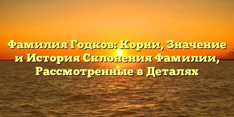 Фамилия Годков: Корни, Значение и История Склонения Фамилии, Рассмотренные в Деталях