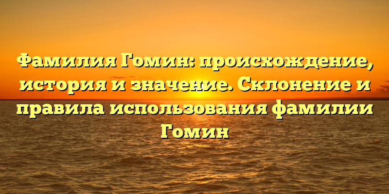 Фамилия Гомин: происхождение, история и значение. Склонение и правила использования фамилии Гомин