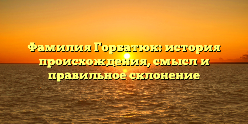 Фамилия Горбатюк: история происхождения, смысл и правильное склонение