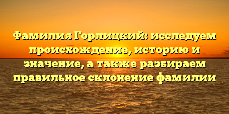 Фамилия Горлицкий: исследуем происхождение, историю и значение, а также разбираем правильное склонение фамилии