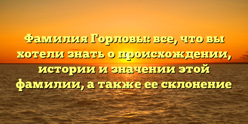 Фамилия Горловы: все, что вы хотели знать о происхождении, истории и значении этой фамилии, а также ее склонение
