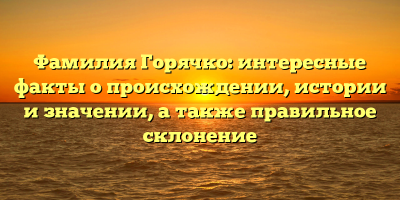 Фамилия Горячко: интересные факты о происхождении, истории и значении, а также правильное склонение