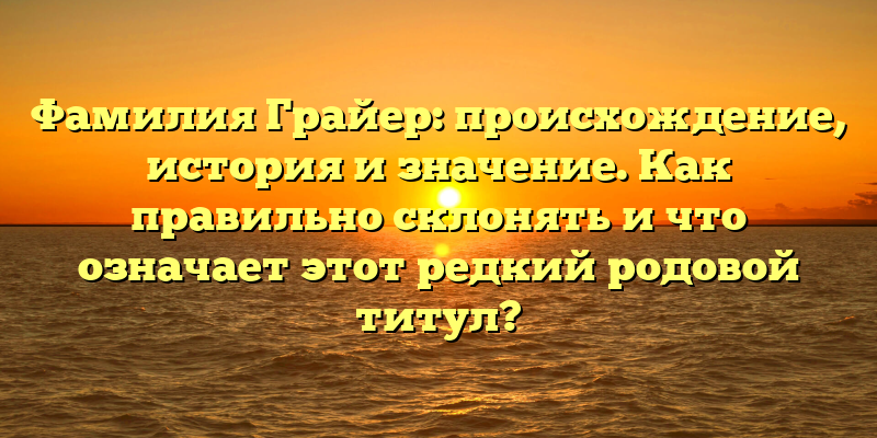 Фамилия Грайер: происхождение, история и значение. Как правильно склонять и что означает этот редкий родовой титул?
