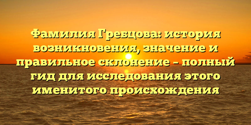 Фамилия Гребцова: история возникновения, значение и правильное склонение – полный гид для исследования этого именитого происхождения