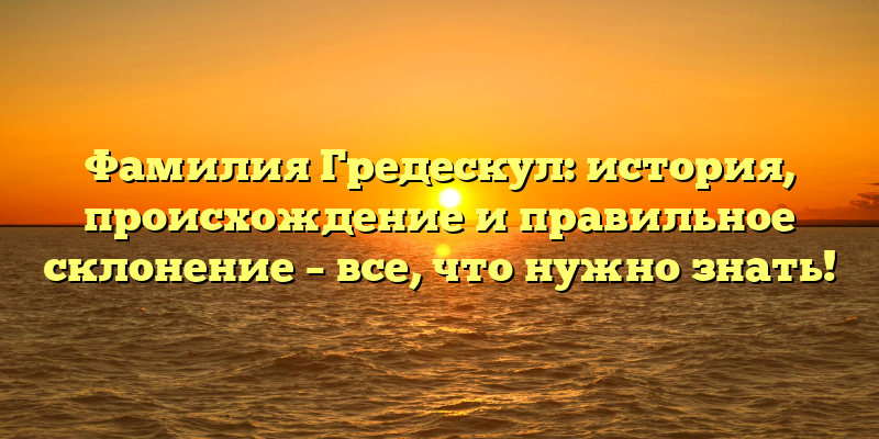 Фамилия Гредескул: история, происхождение и правильное склонение – все, что нужно знать!