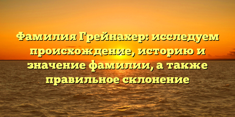 Фамилия Грейнахер: исследуем происхождение, историю и значение фамилии, а также правильное склонение