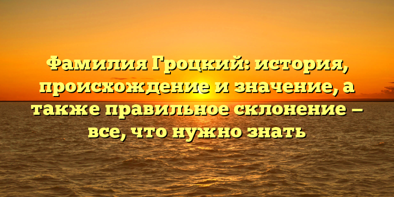 Фамилия Гроцкий: история, происхождение и значение, а также правильное склонение — все, что нужно знать
