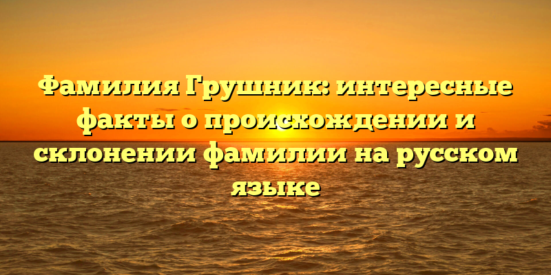 Фамилия Грушник: интересные факты о происхождении и склонении фамилии на русском языке