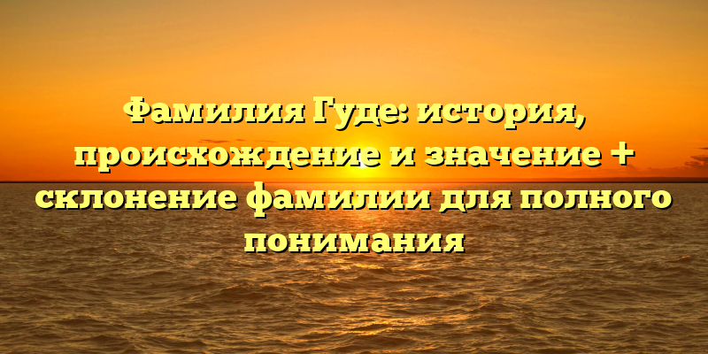 Фамилия Гуде: история, происхождение и значение + склонение фамилии для полного понимания