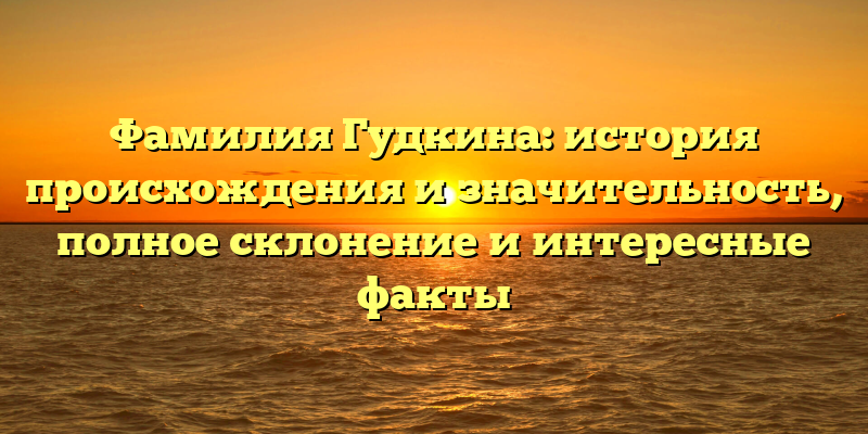 Фамилия Гудкина: история происхождения и значительность, полное склонение и интересные факты