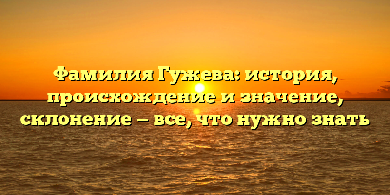Фамилия Гужева: история, происхождение и значение, склонение — все, что нужно знать