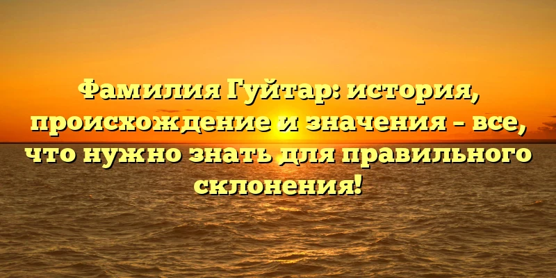 Фамилия Гуйтар: история, происхождение и значения – все, что нужно знать для правильного склонения!